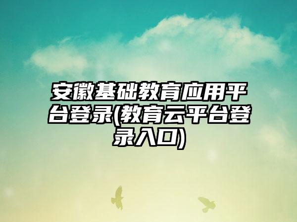 安徽基础教育应用平台登录(教育云平台登录入口)