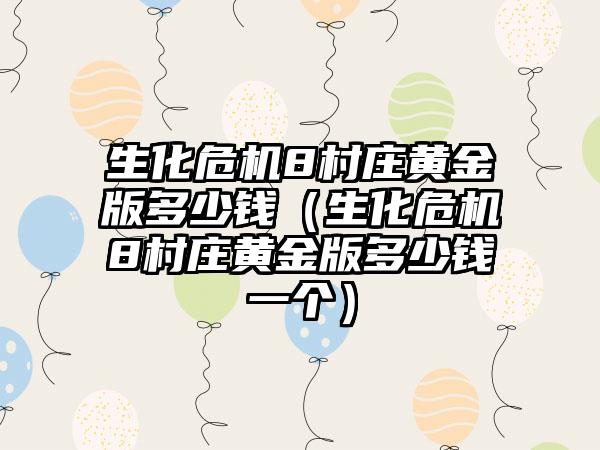 生化危机8村庄黄金版多少钱（生化危机8村庄黄金版多少钱一个）