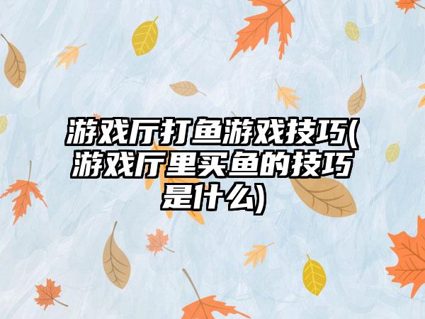 游戏厅打鱼游戏技巧(游戏厅里买鱼的技巧是什么)