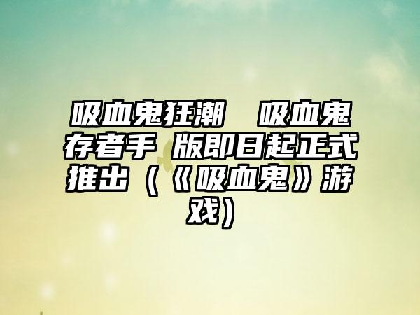 吸血鬼狂潮來襲吸血鬼倖存者手機版即日起正式推出（《吸血鬼》游戏）