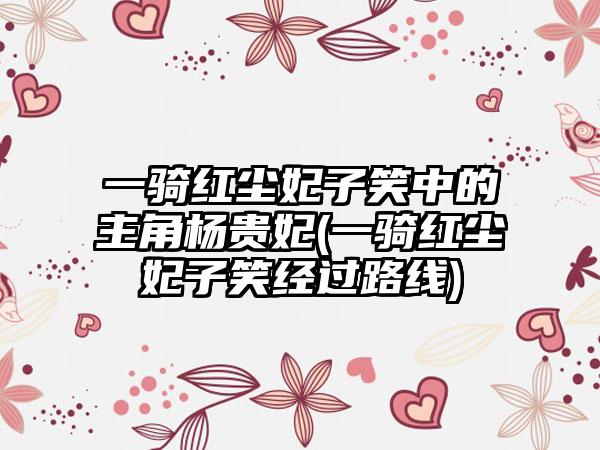 一骑红尘妃子笑中的主角杨贵妃(一骑红尘妃子笑经过路线)