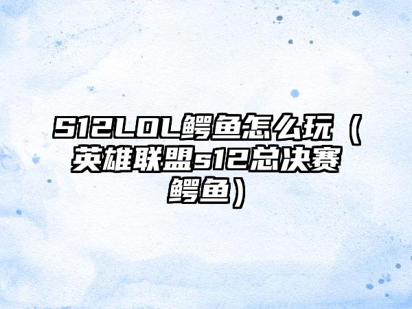 S12LOL鳄鱼怎么玩（英雄联盟s12总决赛鳄鱼）