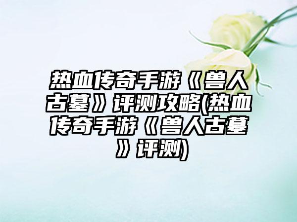 热血传奇手游《兽人古墓》评测攻略(热血传奇手游《兽人古墓》评测)