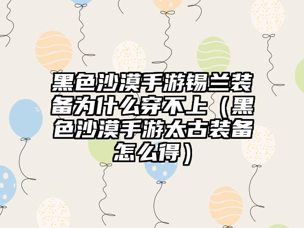 黑色沙漠手游锡兰装备为什么穿不上（黑色沙漠手游太古装备怎么得）