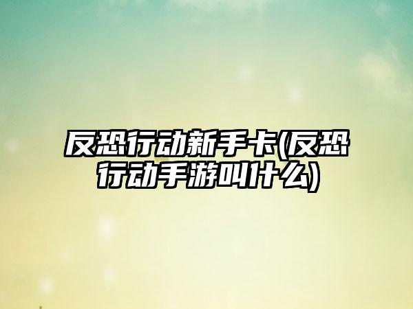 反恐行动新手卡(反恐行动手游叫什么)