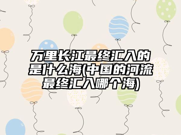 万里长江最终汇入的是什么海(中国的河流最终汇入哪个海)
