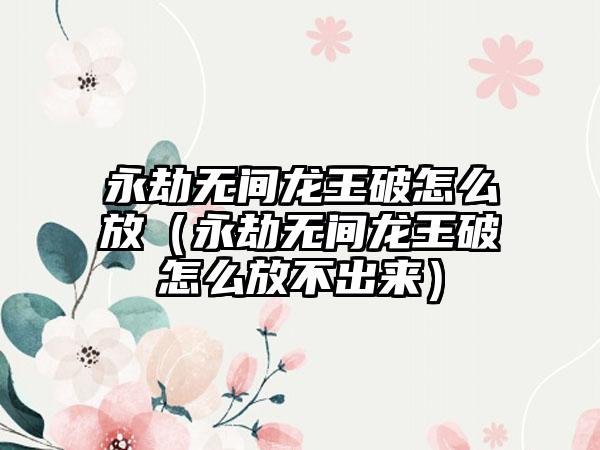 永劫无间龙王破怎么放（永劫无间龙王破怎么放不出来）