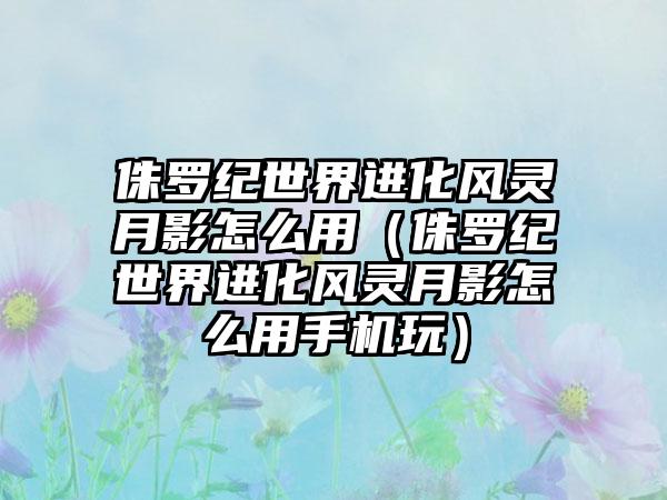 侏罗纪世界进化风灵月影怎么用（侏罗纪世界进化风灵月影怎么用手机玩）