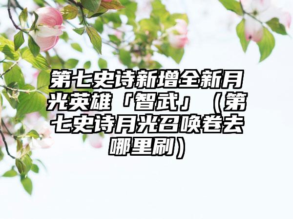 第七史诗新增全新月光英雄「智武」（第七史诗月光召唤卷去哪里刷）