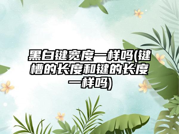 黑白键宽度一样吗(键槽的长度和键的长度一样吗)