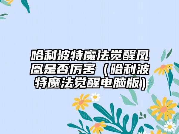 哈利波特魔法觉醒凤凰是否厉害（哈利波特魔法觉醒电脑版）