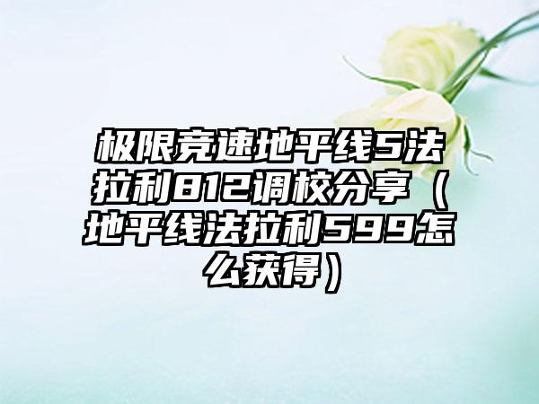 极限竞速地平线5法拉利812调校分享（地平线法拉利599怎么获得）