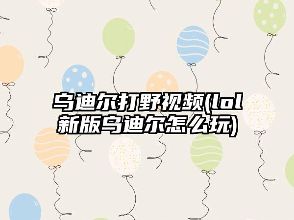 乌迪尔打野视频(lol新版乌迪尔怎么玩)