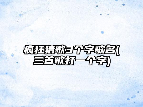 疯狂猜歌3个字歌名(三首歌打一个字)