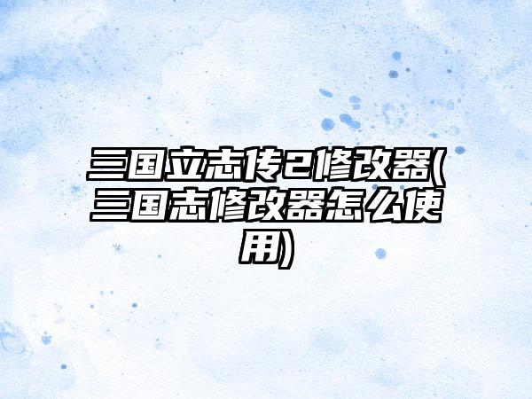 三国立志传2修改器(三国志修改器怎么使用)