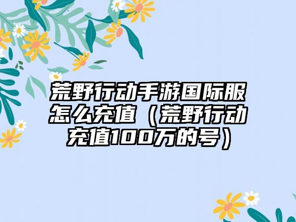 荒野行动手游国际服怎么充值（荒野行动充值100万的号）