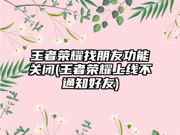 王者荣耀找朋友功能关闭(王者荣耀上线不通知好友)