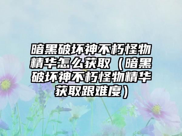 暗黑破坏神不朽怪物精华怎么获取（暗黑破坏神不朽怪物精华获取跟难度）