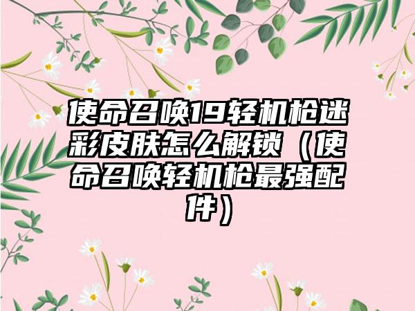 使命召唤19轻机枪迷彩皮肤怎么解锁（使命召唤轻机枪最强配件）