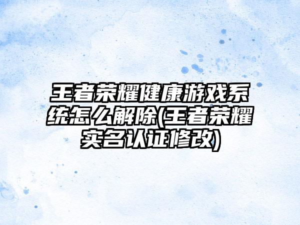王者荣耀健康游戏系统怎么解除(王者荣耀实名认证修改)