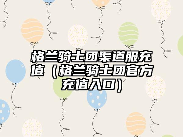 格兰骑士团渠道服充值（格兰骑士团官方充值入口）