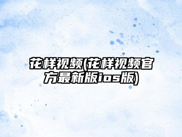 花样视频(花样视频官方最新版ios版)
