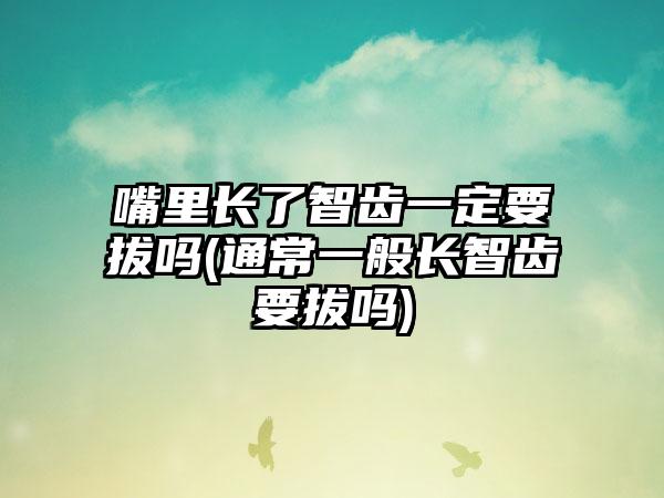 嘴里长了智齿一定要拔吗(通常一般长智齿要拔吗)