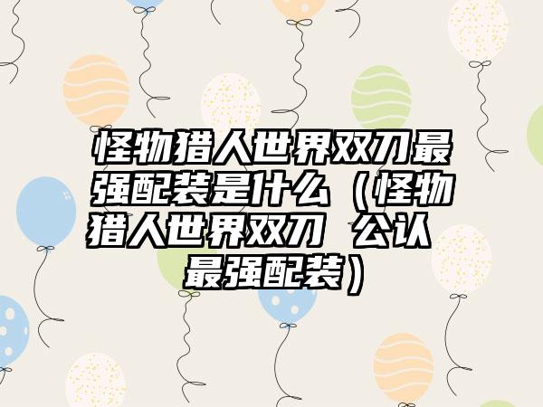 怪物猎人世界双刀最强配装是什么（怪物猎人世界双刀 公认 最强配装）