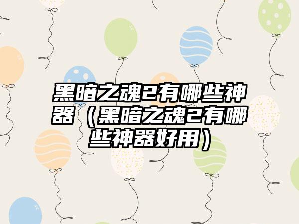 黑暗之魂2有哪些神器（黑暗之魂2有哪些神器好用）