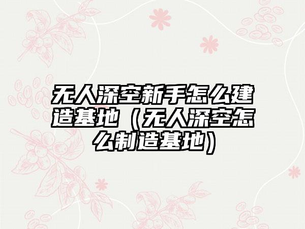 无人深空新手怎么建造基地（无人深空怎么制造基地）