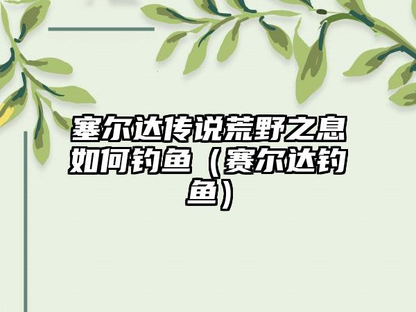 塞尔达传说荒野之息如何钓鱼（赛尔达钓鱼）