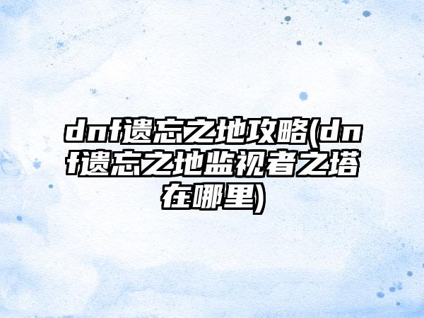 dnf遗忘之地攻略(dnf遗忘之地监视者之塔在哪里)