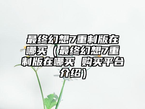 最终幻想7重制版在哪买（最终幻想7重制版在哪买 购买平台介绍）