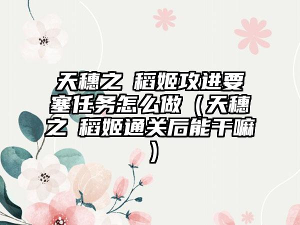 天穗之咲稻姬攻进要塞任务怎么做（天穗之咲稻姬通关后能干嘛）