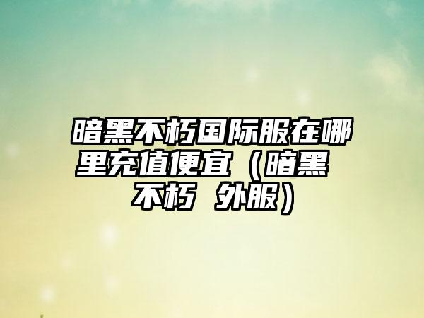 暗黑不朽国际服在哪里充值便宜（暗黑 不朽 外服）