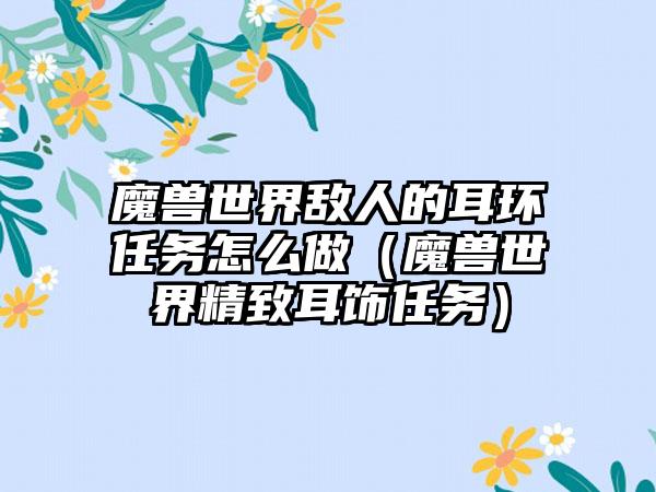 魔兽世界敌人的耳环任务怎么做（魔兽世界精致耳饰任务）