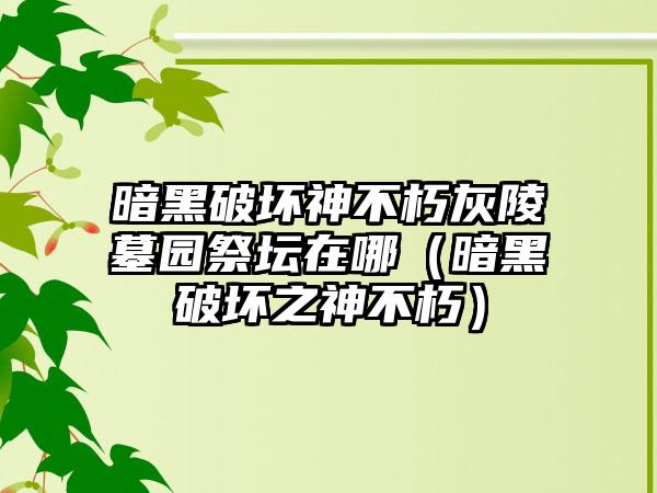 暗黑破坏神不朽灰陵墓园祭坛在哪（暗黑破坏之神不朽）