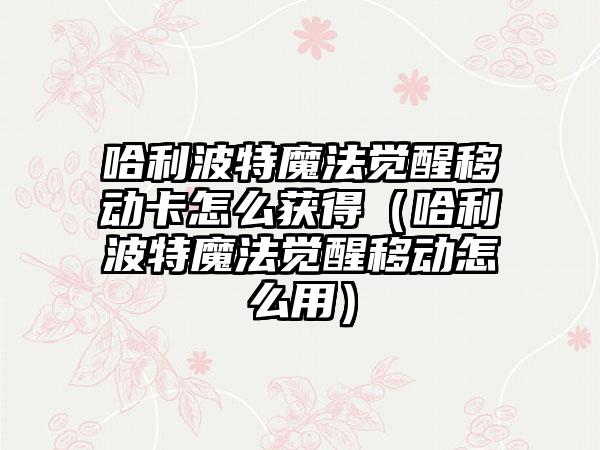 哈利波特魔法觉醒移动卡怎么获得（哈利波特魔法觉醒移动怎么用）