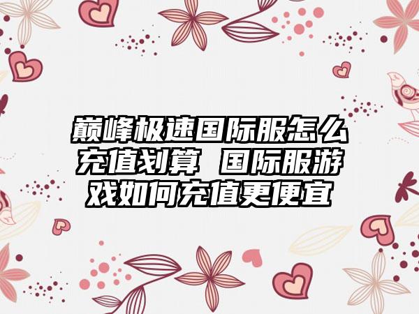 巅峰极速国际服怎么充值划算 国际服游戏如何充值更便宜