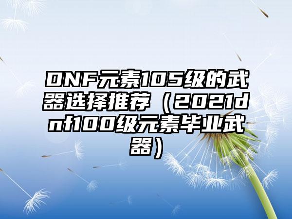 DNF元素105级的武器选择推荐（2021dnf100级元素毕业武器）