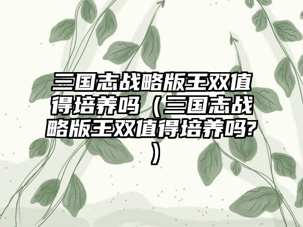 三国志战略版王双值得培养吗（三国志战略版王双值得培养吗?）