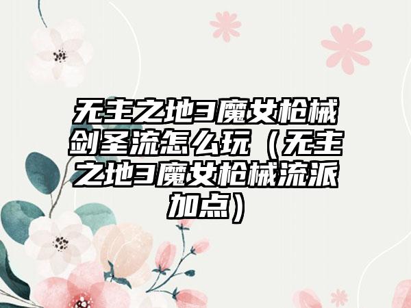 无主之地3魔女枪械剑圣流怎么玩（无主之地3魔女枪械流派加点）