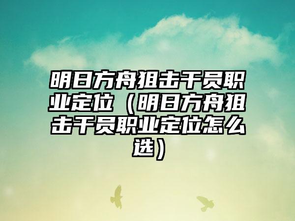 明日方舟狙击干员职业定位（明日方舟狙击干员职业定位怎么选）