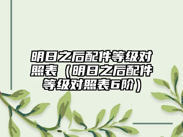 明日之后配件等级对照表（明日之后配件等级对照表6阶）