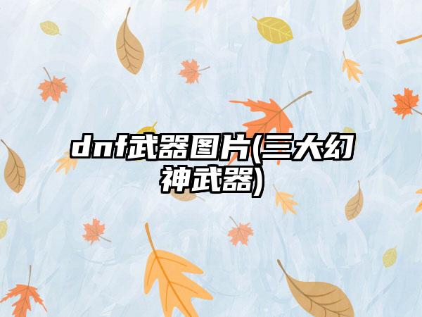 dnf武器图片(三大幻神武器)