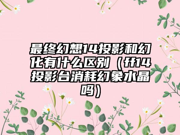 最终幻想14投影和幻化有什么区别（ff14投影台消耗幻象水晶吗）