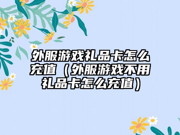 外服游戏礼品卡怎么充值（外服游戏不用礼品卡怎么充值）