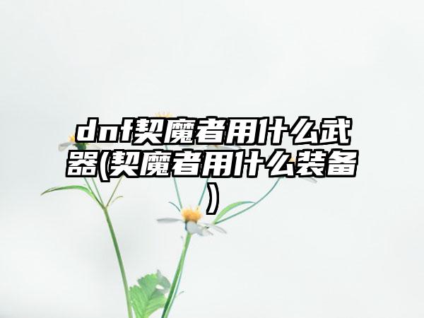 dnf契魔者用什么武器(契魔者用什么装备)
