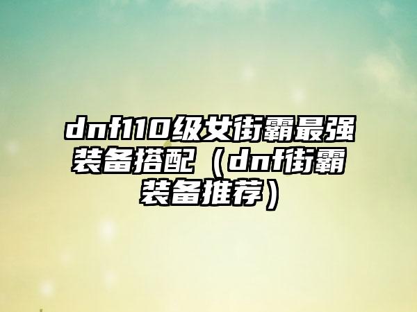 dnf110级女街霸最强装备搭配（dnf街霸装备推荐）
