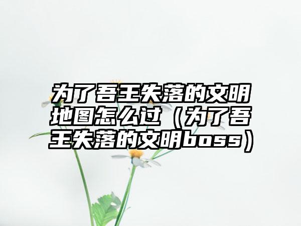 为了吾王失落的文明地图怎么过（为了吾王失落的文明boss）